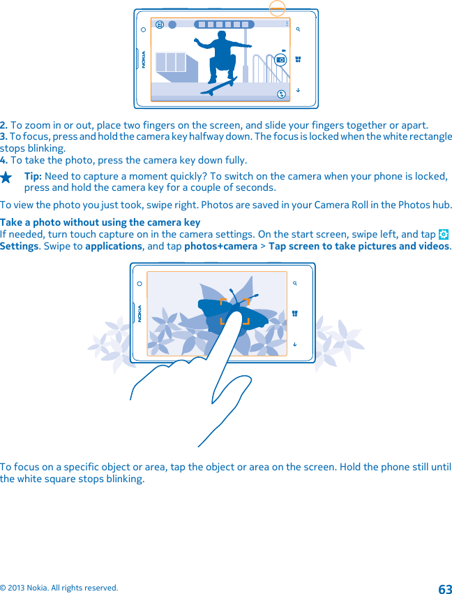 2. To zoom in or out, place two fingers on the screen, and slide your fingers together or apart.3. To focus, press and hold the camera key halfway down. The focus is locked when the white rectanglestops blinking.4. To take the photo, press the camera key down fully.Tip: Need to capture a moment quickly? To switch on the camera when your phone is locked,press and hold the camera key for a couple of seconds.To view the photo you just took, swipe right. Photos are saved in your Camera Roll in the Photos hub.Take a photo without using the camera keyIf needed, turn touch capture on in the camera settings. On the start screen, swipe left, and tap Settings. Swipe to applications, and tap photos+camera &gt; Tap screen to take pictures and videos.To focus on a specific object or area, tap the object or area on the screen. Hold the phone still untilthe white square stops blinking.© 2013 Nokia. All rights reserved.63