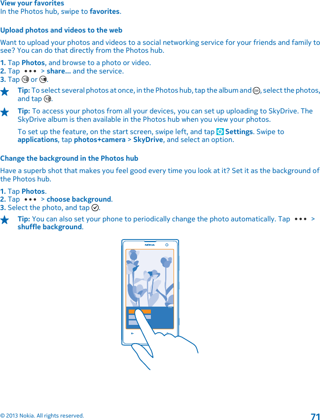 View your favoritesIn the Photos hub, swipe to favorites.Upload photos and videos to the webWant to upload your photos and videos to a social networking service for your friends and family tosee? You can do that directly from the Photos hub.1. Tap Photos, and browse to a photo or video.2. Tap   &gt; share... and the service.3. Tap   or  .Tip: To select several photos at once, in the Photos hub, tap the album and  , select the photos,and tap  .Tip: To access your photos from all your devices, you can set up uploading to SkyDrive. TheSkyDrive album is then available in the Photos hub when you view your photos.To set up the feature, on the start screen, swipe left, and tap   Settings. Swipe toapplications, tap photos+camera &gt; SkyDrive, and select an option.Change the background in the Photos hubHave a superb shot that makes you feel good every time you look at it? Set it as the background ofthe Photos hub.1. Tap Photos.2. Tap   &gt; choose background.3. Select the photo, and tap  .Tip: You can also set your phone to periodically change the photo automatically. Tap   &gt;shuffle background.© 2013 Nokia. All rights reserved.71