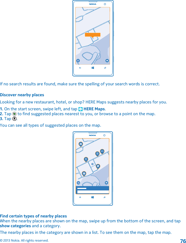 If no search results are found, make sure the spelling of your search words is correct.Discover nearby placesLooking for a new restaurant, hotel, or shop? HERE Maps suggests nearby places for you.1. On the start screen, swipe left, and tap   HERE Maps.2. Tap   to find suggested places nearest to you, or browse to a point on the map.3. Tap  .You can see all types of suggested places on the map.Find certain types of nearby placesWhen the nearby places are shown on the map, swipe up from the bottom of the screen, and tapshow categories and a category.The nearby places in the category are shown in a list. To see them on the map, tap the map.© 2013 Nokia. All rights reserved.76