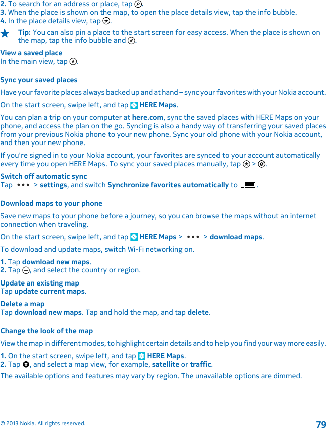 2. To search for an address or place, tap  .3. When the place is shown on the map, to open the place details view, tap the info bubble.4. In the place details view, tap  .Tip: You can also pin a place to the start screen for easy access. When the place is shown onthe map, tap the info bubble and  .View a saved placeIn the main view, tap  .Sync your saved placesHave your favorite places always backed up and at hand – sync your favorites with your Nokia account.On the start screen, swipe left, and tap   HERE Maps.You can plan a trip on your computer at here.com, sync the saved places with HERE Maps on yourphone, and access the plan on the go. Syncing is also a handy way of transferring your saved placesfrom your previous Nokia phone to your new phone. Sync your old phone with your Nokia account,and then your new phone.If you&apos;re signed in to your Nokia account, your favorites are synced to your account automaticallyevery time you open HERE Maps. To sync your saved places manually, tap   &gt;  .Switch off automatic syncTap   &gt; settings, and switch Synchronize favorites automatically to  .Download maps to your phoneSave new maps to your phone before a journey, so you can browse the maps without an internetconnection when traveling.On the start screen, swipe left, and tap   HERE Maps &gt;   &gt; download maps.To download and update maps, switch Wi-Fi networking on.1. Tap download new maps.2. Tap  , and select the country or region.Update an existing mapTap update current maps.Delete a mapTap download new maps. Tap and hold the map, and tap delete.Change the look of the mapView the map in different modes, to highlight certain details and to help you find your way more easily.1. On the start screen, swipe left, and tap   HERE Maps.2. Tap  , and select a map view, for example, satellite or traffic.The available options and features may vary by region. The unavailable options are dimmed.© 2013 Nokia. All rights reserved.79