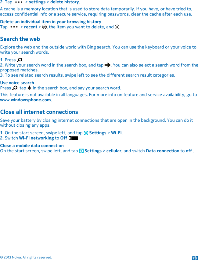 2. Tap   &gt; settings &gt; delete history.A cache is a memory location that is used to store data temporarily. If you have, or have tried to,access confidential info or a secure service, requiring passwords, clear the cache after each use.Delete an individual item in your browsing historyTap   &gt; recent &gt;  , the item you want to delete, and  .Search the webExplore the web and the outside world with Bing search. You can use the keyboard or your voice towrite your search words.1. Press  .2. Write your search word in the search box, and tap  . You can also select a search word from theproposed matches.3. To see related search results, swipe left to see the different search result categories.Use voice searchPress  , tap   in the search box, and say your search word.This feature is not available in all languages. For more info on feature and service availability, go towww.windowsphone.com.Close all internet connectionsSave your battery by closing internet connections that are open in the background. You can do itwithout closing any apps.1. On the start screen, swipe left, and tap   Settings &gt; Wi-Fi.2. Switch Wi-Fi networking to Off  .Close a mobile data connectionOn the start screen, swipe left, and tap   Settings &gt; cellular, and switch Data connection to off .© 2013 Nokia. All rights reserved.88