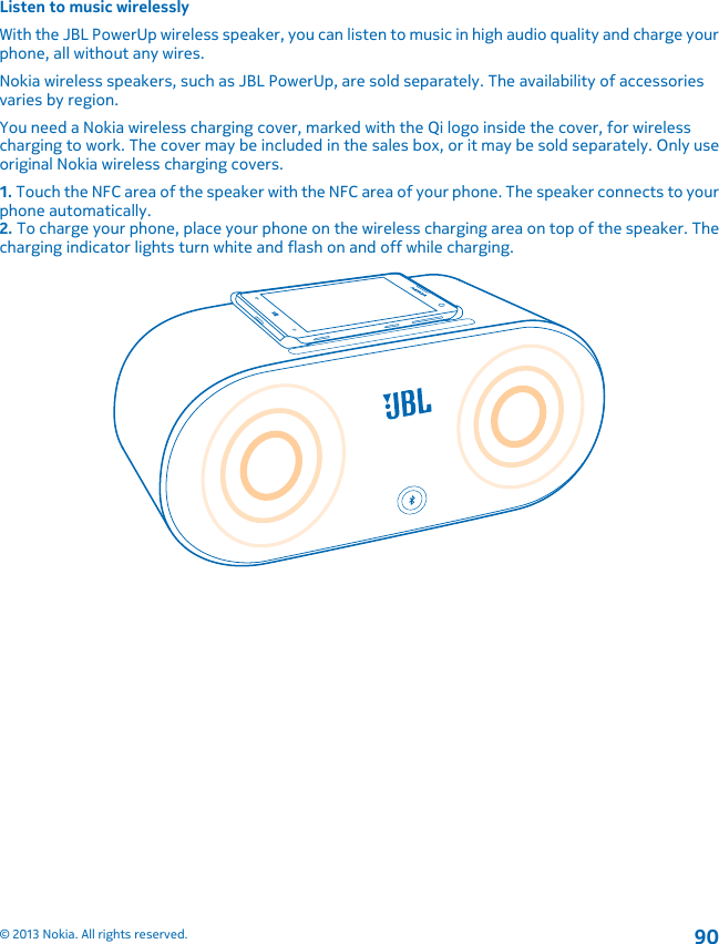 Listen to music wirelesslyWith the JBL PowerUp wireless speaker, you can listen to music in high audio quality and charge yourphone, all without any wires.Nokia wireless speakers, such as JBL PowerUp, are sold separately. The availability of accessoriesvaries by region.You need a Nokia wireless charging cover, marked with the Qi logo inside the cover, for wirelesscharging to work. The cover may be included in the sales box, or it may be sold separately. Only useoriginal Nokia wireless charging covers.1. Touch the NFC area of the speaker with the NFC area of your phone. The speaker connects to yourphone automatically.2. To charge your phone, place your phone on the wireless charging area on top of the speaker. Thecharging indicator lights turn white and flash on and off while charging.© 2013 Nokia. All rights reserved.90