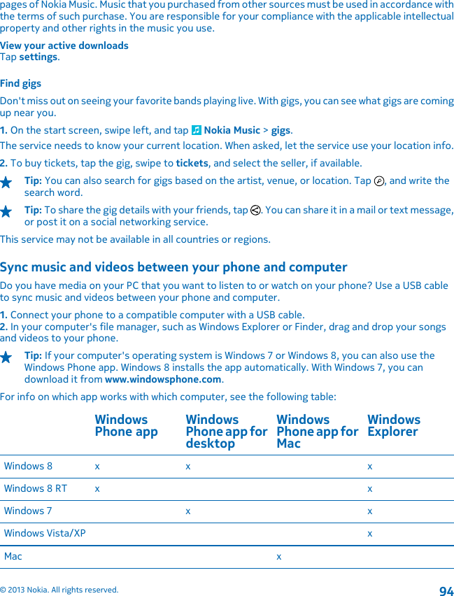 pages of Nokia Music. Music that you purchased from other sources must be used in accordance withthe terms of such purchase. You are responsible for your compliance with the applicable intellectualproperty and other rights in the music you use.View your active downloadsTap settings.Find gigsDon&apos;t miss out on seeing your favorite bands playing live. With gigs, you can see what gigs are comingup near you.1. On the start screen, swipe left, and tap   Nokia Music &gt; gigs.The service needs to know your current location. When asked, let the service use your location info.2. To buy tickets, tap the gig, swipe to tickets, and select the seller, if available.Tip: You can also search for gigs based on the artist, venue, or location. Tap  , and write thesearch word.Tip: To share the gig details with your friends, tap  . You can share it in a mail or text message,or post it on a social networking service.This service may not be available in all countries or regions.Sync music and videos between your phone and computerDo you have media on your PC that you want to listen to or watch on your phone? Use a USB cableto sync music and videos between your phone and computer.1. Connect your phone to a compatible computer with a USB cable.2. In your computer&apos;s file manager, such as Windows Explorer or Finder, drag and drop your songsand videos to your phone.Tip: If your computer&apos;s operating system is Windows 7 or Windows 8, you can also use theWindows Phone app. Windows 8 installs the app automatically. With Windows 7, you candownload it from www.windowsphone.com.For info on which app works with which computer, see the following table:WindowsPhone app WindowsPhone app fordesktopWindowsPhone app forMacWindowsExplorerWindows 8 x x xWindows 8 RT x xWindows 7 x xWindows Vista/XP xMac x© 2013 Nokia. All rights reserved.94