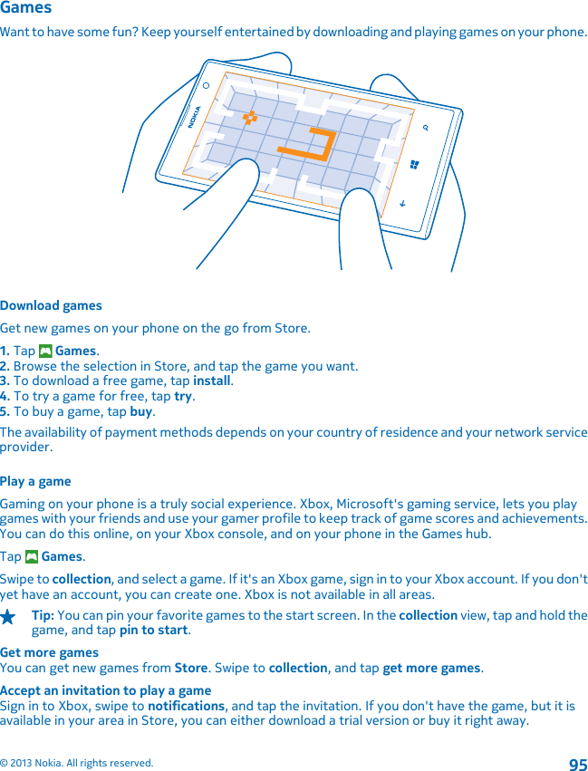 GamesWant to have some fun? Keep yourself entertained by downloading and playing games on your phone.Download gamesGet new games on your phone on the go from Store.1. Tap   Games.2. Browse the selection in Store, and tap the game you want.3. To download a free game, tap install.4. To try a game for free, tap try.5. To buy a game, tap buy.The availability of payment methods depends on your country of residence and your network serviceprovider.Play a gameGaming on your phone is a truly social experience. Xbox, Microsoft&apos;s gaming service, lets you playgames with your friends and use your gamer profile to keep track of game scores and achievements.You can do this online, on your Xbox console, and on your phone in the Games hub.Tap   Games.Swipe to collection, and select a game. If it&apos;s an Xbox game, sign in to your Xbox account. If you don&apos;tyet have an account, you can create one. Xbox is not available in all areas.Tip: You can pin your favorite games to the start screen. In the collection view, tap and hold thegame, and tap pin to start.Get more gamesYou can get new games from Store. Swipe to collection, and tap get more games.Accept an invitation to play a gameSign in to Xbox, swipe to notifications, and tap the invitation. If you don&apos;t have the game, but it isavailable in your area in Store, you can either download a trial version or buy it right away.© 2013 Nokia. All rights reserved.95