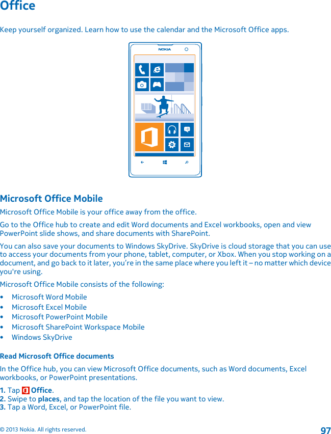 OfficeKeep yourself organized. Learn how to use the calendar and the Microsoft Office apps.Microsoft Office MobileMicrosoft Office Mobile is your office away from the office.Go to the Office hub to create and edit Word documents and Excel workbooks, open and viewPowerPoint slide shows, and share documents with SharePoint.You can also save your documents to Windows SkyDrive. SkyDrive is cloud storage that you can useto access your documents from your phone, tablet, computer, or Xbox. When you stop working on adocument, and go back to it later, you’re in the same place where you left it – no matter which deviceyou&apos;re using.Microsoft Office Mobile consists of the following:• Microsoft Word Mobile• Microsoft Excel Mobile• Microsoft PowerPoint Mobile• Microsoft SharePoint Workspace Mobile•Windows SkyDriveRead Microsoft Office documentsIn the Office hub, you can view Microsoft Office documents, such as Word documents, Excelworkbooks, or PowerPoint presentations.1. Tap   Office.2. Swipe to places, and tap the location of the file you want to view.3. Tap a Word, Excel, or PowerPoint file.© 2013 Nokia. All rights reserved.97