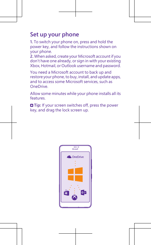 Set up your phone1. To switch your phone on, press and hold thepower key, and follow the instructions shown onyour phone.2. When asked, create your Microsoft account if youdon’t have one already, or sign in with your existingXbox, Hotmail, or Outlook username and password.You need a Microsoft account to back up andrestore your phone, to buy, install, and update apps,and to access some Microsoft services, such asOneDrive.Allow some minutes while your phone installs all itsfeatures. Tip: If your screen switches off, press the powerkey, and drag the lock screen up.