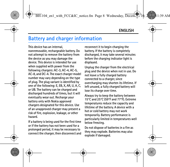 ENGLISHBattery and charger informationThis device has an internal, nonremovable, rechargeable battery. Do not attempt to remove the battery from the device as you may damage the device. This device is intended for use when supplied with power from the following chargers: AC-3, AC-4, AC-5, AC-8, and DC-4. The exact charger model number may vary depending on the type of plug. The plug variant is identified by one of the following: E, EB, X, AR, U, A, C, or UB. The battery can be charged and discharged hundreds of times, but it will eventually wear out. Recharge your battery only with Nokia approved chargers designated for this device. Use of an unapproved charger may present a risk of fire, explosion, leakage, or other hazard.If a battery is being used for the first time or if the battery has not been used for a prolonged period, it may be necessary to connect the charger, then disconnect and reconnect it to begin charging the battery. If the battery is completely discharged, it may take several minutes before the charging indicator light is displayed.Unplug the charger from the electrical plug and the device when not in use. Do not leave a fully charged battery connected to a charger, since overcharging may shorten its lifetime. If left unused, a fully charged battery will lose its charge over time.Always try to keep the battery between 15°C and 25°C (59°F and 77°F). Extreme temperatures reduce the capacity and lifetime of the battery. A device with a hot or cold battery may not work temporarily. Battery performance is particularly limited in temperatures well below freezing.Do not dispose of batteries in a fire as they may explode. Batteries may also explode if damaged.BH-104_en1_with_FCC&amp;IC_notice.fm  Page 8  Wednesday, December 10, 2008  11:39 AM