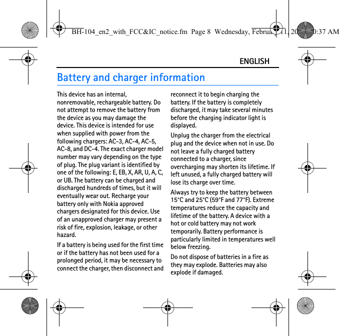 ENGLISHBattery and charger informationThis device has an internal, nonremovable, rechargeable battery. Do not attempt to remove the battery from the device as you may damage the device. This device is intended for use when supplied with power from the following chargers: AC-3, AC-4, AC-5, AC-8, and DC-4. The exact charger model number may vary depending on the type of plug. The plug variant is identified by one of the following: E, EB, X, AR, U, A, C, or UB. The battery can be charged and discharged hundreds of times, but it will eventually wear out. Recharge your battery only with Nokia approved chargers designated for this device. Use of an unapproved charger may present a risk of fire, explosion, leakage, or other hazard.If a battery is being used for the first time or if the battery has not been used for a prolonged period, it may be necessary to connect the charger, then disconnect and reconnect it to begin charging the battery. If the battery is completely discharged, it may take several minutes before the charging indicator light is displayed.Unplug the charger from the electrical plug and the device when not in use. Do not leave a fully charged battery connected to a charger, since overcharging may shorten its lifetime. If left unused, a fully charged battery will lose its charge over time.Always try to keep the battery between 15°C and 25°C (59°F and 77°F). Extreme temperatures reduce the capacity and lifetime of the battery. A device with a hot or cold battery may not work temporarily. Battery performance is particularly limited in temperatures well below freezing.Do not dispose of batteries in a fire as they may explode. Batteries may also explode if damaged.BH-104_en2_with_FCC&amp;IC_notice.fm  Page 8  Wednesday, February 11, 2009  10:37 AM