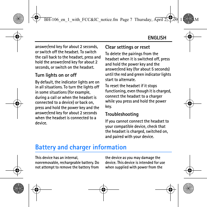 ENGLISHanswer/end key for about 2 seconds, or switch off the headset. To switch the call back to the headset, press and hold the answer/end key for about 2 seconds, or switch on the headset.Turn lights on or offBy default, the indicator lights are on in all situations. To turn the lights off in some situations (for example, during a call or when the headset is connected to a device) or back on, press and hold the power key and the answer/end key for about 2 seconds when the headset is connected to a device.Clear settings or resetTo delete the pairings from the headset when it is switched off, press and hold the power key and the answer/end key (for about 5 seconds) until the red and green indicator lights start to alternate.To reset the headset if it stops functioning, even though it is charged, connect the headset to a charger while you press and hold the power key.TroubleshootingIf you cannot connect the headset to your compatible device, check that the headset is charged, switched on, and paired with your device.Battery and charger informationThis device has an internal, nonremovable, rechargeable battery. Do not attempt to remove the battery from the device as you may damage the device. This device is intended for use when supplied with power from the BH-106_en_1_with_FCC&amp;IC_notice.fm  Page 7  Thursday, April 2, 2009  11:40 AM