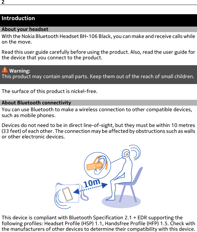 IntroductionAbout your headsetWith the Nokia Bluetooth Headset BH-106 Black, you can make and receive calls whileon the move.Read this user guide carefully before using the product. Also, read the user guide forthe device that you connect to the product.Warning:This product may contain small parts. Keep them out of the reach of small children.The surface of this product is nickel-free.About Bluetooth connectivityYou can use Bluetooth to make a wireless connection to other compatible devices,such as mobile phones.Devices do not need to be in direct line-of-sight, but they must be within 10 metres(33 feet) of each other. The connection may be affected by obstructions such as wallsor other electronic devices.This device is compliant with Bluetooth Specification 2.1 + EDR supporting thefollowing profiles: Headset Profile (HSP) 1.1, Handsfree Profile (HFP) 1.5. Check withthe manufacturers of other devices to determine their compatibility with this device.2