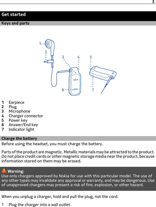 Get startedKeys and parts1Earpiece2Plug3Microphone4Charger connector5Power key6Answer/End key7Indicator lightCharge the batteryBefore using the headset, you must charge the battery.Parts of the product are magnetic. Metallic materials may be attracted to the product.Do not place credit cards or other magnetic storage media near the product, becauseinformation stored on them may be erased.Warning:Use only chargers approved by Nokia for use with this particular model. The use ofany other types may invalidate any approval or warranty, and may be dangerous. Useof unapproved chargers may present a risk of fire, explosion, or other hazard.When you unplug a charger, hold and pull the plug, not the cord.1 Plug the charger into a wall outlet.3