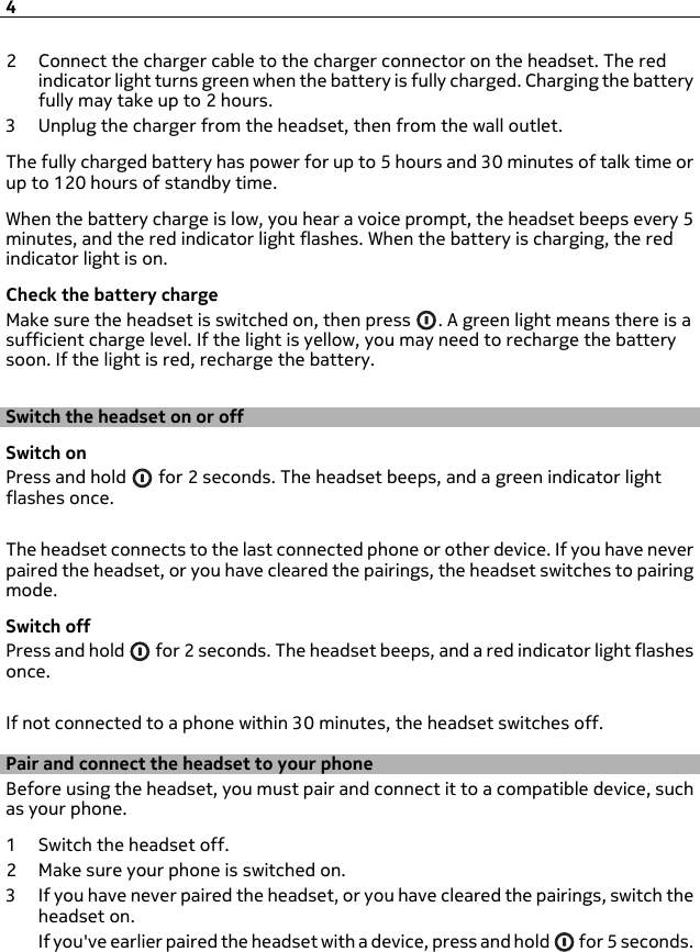 2 Connect the charger cable to the charger connector on the headset. The redindicator light turns green when the battery is fully charged. Charging the batteryfully may take up to 2 hours.3 Unplug the charger from the headset, then from the wall outlet.The fully charged battery has power for up to 5 hours and 30 minutes of talk time orup to 120 hours of standby time.When the battery charge is low, you hear a voice prompt, the headset beeps every 5minutes, and the red indicator light flashes. When the battery is charging, the redindicator light is on.Check the battery chargeMake sure the headset is switched on, then press  . A green light means there is asufficient charge level. If the light is yellow, you may need to recharge the batterysoon. If the light is red, recharge the battery.Switch the headset on or offSwitch onPress and hold   for 2 seconds. The headset beeps, and a green indicator lightflashes once.The headset connects to the last connected phone or other device. If you have neverpaired the headset, or you have cleared the pairings, the headset switches to pairingmode.Switch offPress and hold   for 2 seconds. The headset beeps, and a red indicator light flashesonce.If not connected to a phone within 30 minutes, the headset switches off.Pair and connect the headset to your phoneBefore using the headset, you must pair and connect it to a compatible device, suchas your phone.1 Switch the headset off.2Make sure your phone is switched on.3 If you have never paired the headset, or you have cleared the pairings, switch theheadset on.If you&apos;ve earlier paired the headset with a device, press and hold   for 5 seconds.4