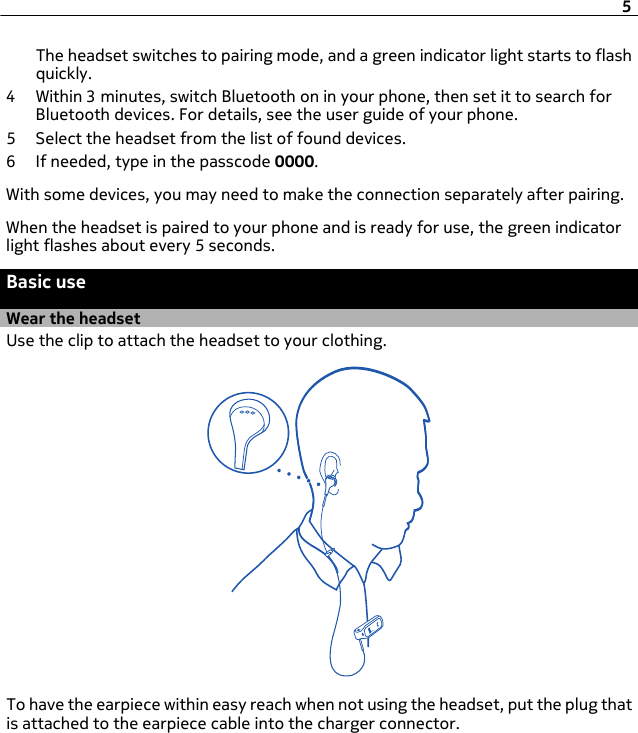 The headset switches to pairing mode, and a green indicator light starts to flashquickly.4 Within 3 minutes, switch Bluetooth on in your phone, then set it to search forBluetooth devices. For details, see the user guide of your phone.5 Select the headset from the list of found devices.6 If needed, type in the passcode 0000.With some devices, you may need to make the connection separately after pairing.When the headset is paired to your phone and is ready for use, the green indicatorlight flashes about every 5 seconds.Basic useWear the headsetUse the clip to attach the headset to your clothing.To have the earpiece within easy reach when not using the headset, put the plug thatis attached to the earpiece cable into the charger connector.5