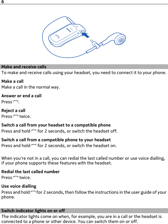 Make and receive callsTo make and receive calls using your headset, you need to connect it to your phone.Make a callMake a call in the normal way.Answer or end a callPress  .Reject a callPress   twice.Switch a call from your headset to a compatible phonePress and hold   for 2 seconds, or switch the headset off.Switch a call from a compatible phone to your headsetPress and hold   for 2 seconds, or switch the headset on.When you&apos;re not in a call, you can redial the last called number or use voice dialling,if your phone supports these features with the headset.Redial the last called numberPress   twice.Use voice diallingPress and hold   for 2 seconds, then follow the instructions in the user guide of yourphone.Switch indicator lights on or offThe indicator lights come on when, for example, you are in a call or the headset isconnected to a phone or other device. You can switch them on or off.6