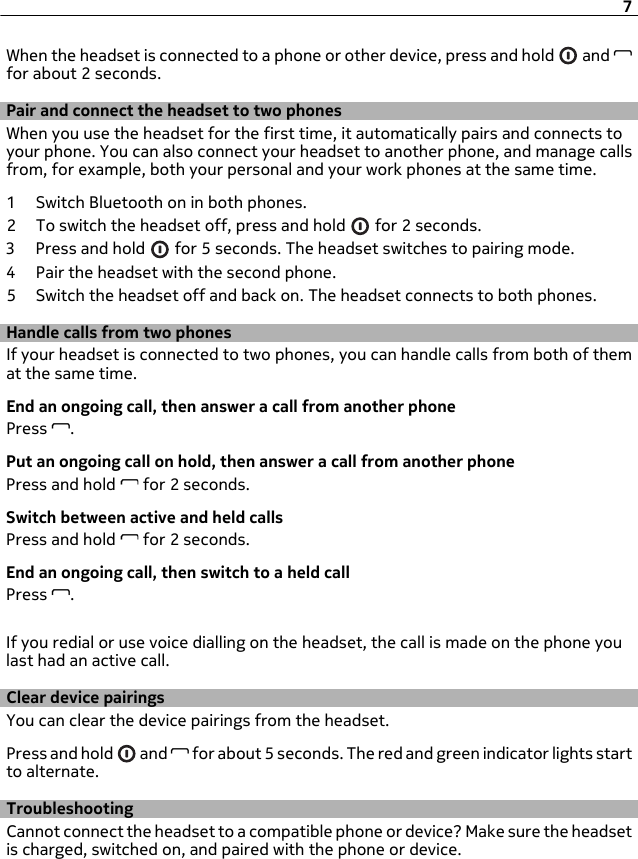 When the headset is connected to a phone or other device, press and hold   and for about 2 seconds.Pair and connect the headset to two phonesWhen you use the headset for the first time, it automatically pairs and connects toyour phone. You can also connect your headset to another phone, and manage callsfrom, for example, both your personal and your work phones at the same time.1 Switch Bluetooth on in both phones.2 To switch the headset off, press and hold   for 2 seconds.3Press and hold   for 5 seconds. The headset switches to pairing mode.4 Pair the headset with the second phone.5 Switch the headset off and back on. The headset connects to both phones.Handle calls from two phonesIf your headset is connected to two phones, you can handle calls from both of themat the same time.End an ongoing call, then answer a call from another phonePress  .Put an ongoing call on hold, then answer a call from another phonePress and hold   for 2 seconds.Switch between active and held callsPress and hold   for 2 seconds.End an ongoing call, then switch to a held callPress  .If you redial or use voice dialling on the headset, the call is made on the phone youlast had an active call.Clear device pairingsYou can clear the device pairings from the headset.Press and hold   and   for about 5 seconds. The red and green indicator lights startto alternate.TroubleshootingCannot connect the headset to a compatible phone or device? Make sure the headsetis charged, switched on, and paired with the phone or device.7