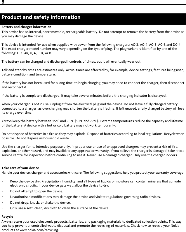 Product and safety informationBattery and charger informationThis device has an internal, nonremovable, rechargeable battery. Do not attempt to remove the battery from the device asyou may damage the device.This device is intended for use when supplied with power from the following chargers: AC-3, AC-4, AC-5, AC-8 and DC-4.The exact charger model number may vary depending on the type of plug. The plug variant is identified by one of thefollowing: E, X, AR, U, A, C, K, or B.The battery can be charged and discharged hundreds of times, but it will eventually wear out.Talk and standby times are estimates only. Actual times are affected by, for example, device settings, features being used,battery condition, and temperature.If the battery has not been used for a long time, to begin charging, you may need to connect the charger, then disconnectand reconnect it.If the battery is completely discharged, it may take several minutes before the charging indicator is displayed.When your charger is not in use, unplug it from the electrical plug and the device. Do not leave a fully charged batteryconnected to a charger, as overcharging may shorten the battery’s lifetime. If left unused, a fully charged battery will loseits charge over time.Always keep the battery between 15°C and 25°C (59°F and 77°F). Extreme temperatures reduce the capacity and lifetimeof the battery. A device with a hot or cold battery may not work temporarily.Do not dispose of batteries in a fire as they may explode. Dispose of batteries according to local regulations. Recycle whenpossible. Do not dispose as household waste.Use the charger for its intended purpose only. Improper use or use of unapproved chargers may present a risk of fire,explosion, or other hazard, and may invalidate any approval or warranty. If you believe the charger is damaged, take it to aservice centre for inspection before continuing to use it. Never use a damaged charger. Only use the charger indoors.Take care of your deviceHandle your device, charger and accessories with care. The following suggestions help you protect your warranty coverage.•Keep the device dry. Precipitation, humidity, and all types of liquids or moisture can contain minerals that corrodeelectronic circuits. If your device gets wet, allow the device to dry.•Do not attempt to open the device.•Unauthorised modifications may damage the device and violate regulations governing radio devices.•Do not drop, knock, or shake the device.•Only use a soft, clean, dry cloth to clean the surface of the device.RecycleAlways return your used electronic products, batteries, and packaging materials to dedicated collection points. This wayyou help prevent uncontrolled waste disposal and promote the recycling of materials. Check how to recycle your Nokiaproducts at www.nokia.com/recycling.8