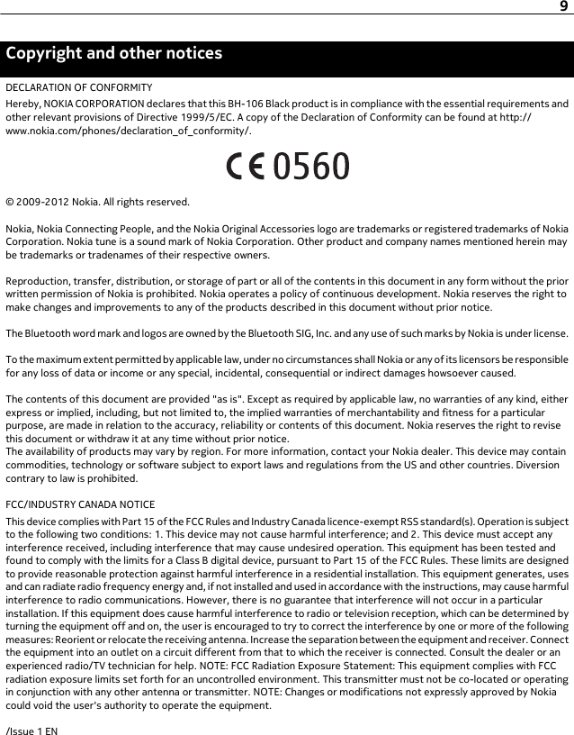 Copyright and other noticesDECLARATION OF CONFORMITYHereby, NOKIA CORPORATION declares that this BH-106 Black product is in compliance with the essential requirements andother relevant provisions of Directive 1999/5/EC. A copy of the Declaration of Conformity can be found at http://www.nokia.com/phones/declaration_of_conformity/.© 2009-2012 Nokia. All rights reserved.Nokia, Nokia Connecting People, and the Nokia Original Accessories logo are trademarks or registered trademarks of NokiaCorporation. Nokia tune is a sound mark of Nokia Corporation. Other product and company names mentioned herein maybe trademarks or tradenames of their respective owners.Reproduction, transfer, distribution, or storage of part or all of the contents in this document in any form without the priorwritten permission of Nokia is prohibited. Nokia operates a policy of continuous development. Nokia reserves the right tomake changes and improvements to any of the products described in this document without prior notice.The Bluetooth word mark and logos are owned by the Bluetooth SIG, Inc. and any use of such marks by Nokia is under license.To the maximum extent permitted by applicable law, under no circumstances shall Nokia or any of its licensors be responsiblefor any loss of data or income or any special, incidental, consequential or indirect damages howsoever caused.The contents of this document are provided &quot;as is&quot;. Except as required by applicable law, no warranties of any kind, eitherexpress or implied, including, but not limited to, the implied warranties of merchantability and fitness for a particularpurpose, are made in relation to the accuracy, reliability or contents of this document. Nokia reserves the right to revisethis document or withdraw it at any time without prior notice.The availability of products may vary by region. For more information, contact your Nokia dealer. This device may containcommodities, technology or software subject to export laws and regulations from the US and other countries. Diversioncontrary to law is prohibited.FCC/INDUSTRY CANADA NOTICEThis device complies with Part 15 of the FCC Rules and Industry Canada licence-exempt RSS standard(s). Operation is subjectto the following two conditions: 1. This device may not cause harmful interference; and 2. This device must accept anyinterference received, including interference that may cause undesired operation. This equipment has been tested andfound to comply with the limits for a Class B digital device, pursuant to Part 15 of the FCC Rules. These limits are designedto provide reasonable protection against harmful interference in a residential installation. This equipment generates, usesand can radiate radio frequency energy and, if not installed and used in accordance with the instructions, may cause harmfulinterference to radio communications. However, there is no guarantee that interference will not occur in a particularinstallation. If this equipment does cause harmful interference to radio or television reception, which can be determined byturning the equipment off and on, the user is encouraged to try to correct the interference by one or more of the followingmeasures: Reorient or relocate the receiving antenna. Increase the separation between the equipment and receiver. Connectthe equipment into an outlet on a circuit different from that to which the receiver is connected. Consult the dealer or anexperienced radio/TV technician for help. NOTE: FCC Radiation Exposure Statement: This equipment complies with FCCradiation exposure limits set forth for an uncontrolled environment. This transmitter must not be co-located or operatingin conjunction with any other antenna or transmitter. NOTE: Changes or modifications not expressly approved by Nokiacould void the user&apos;s authority to operate the equipment./Issue 1 EN9