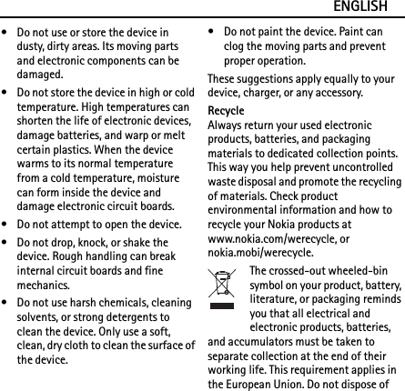 ENGLISH• Do not use or store the device in dusty, dirty areas. Its moving parts and electronic components can be damaged.• Do not store the device in high or cold temperature. High temperatures can shorten the life of electronic devices, damage batteries, and warp or melt certain plastics. When the device warms to its normal temperature from a cold temperature, moisture can form inside the device and damage electronic circuit boards.• Do not attempt to open the device.• Do not drop, knock, or shake the device. Rough handling can break internal circuit boards and fine mechanics.• Do not use harsh chemicals, cleaning solvents, or strong detergents to clean the device. Only use a soft, clean, dry cloth to clean the surface of the device.• Do not paint the device. Paint can clog the moving parts and prevent proper operation.These suggestions apply equally to your device, charger, or any accessory.RecycleAlways return your used electronic products, batteries, and packaging materials to dedicated collection points. This way you help prevent uncontrolled waste disposal and promote the recycling of materials. Check product environmental information and how to recycle your Nokia products at www.nokia.com/werecycle, or nokia.mobi/werecycle.The crossed-out wheeled-bin symbol on your product, battery, literature, or packaging reminds you that all electrical and electronic products, batteries, and accumulators must be taken to separate collection at the end of their working life. This requirement applies in the European Union. Do not dispose of 