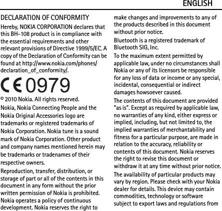 ENGLISHDECLARATION OF CONFORMITYHereby, NOKIA CORPORATION declares that this BH-108 product is in compliance with the essential requirements and other relevant provisions of Directive 1999/5/EC. A copy of the Declaration of Conformity can be found at http://www.nokia.com/phones/declaration_of_conformity/.© 2010 Nokia. All rights reserved.Nokia, Nokia Connecting People and the Nokia Original Accessories logo are trademarks or registered trademarks of Nokia Corporation. Nokia tune is a sound mark of Nokia Corporation. Other product and company names mentioned herein may be trademarks or tradenames of their respective owners.Reproduction, transfer, distribution, or storage of part or all of the contents in this document in any form without the prior written permission of Nokia is prohibited. Nokia operates a policy of continuous development. Nokia reserves the right to make changes and improvements to any of the products described in this document without prior notice.Bluetooth is a registered trademark of Bluetooth SIG, Inc.To the maximum extent permitted by applicable law, under no circumstances shall Nokia or any of its licensors be responsible for any loss of data or income or any special, incidental, consequential or indirect damages howsoever caused.The contents of this document are provided &quot;as is&quot;. Except as required by applicable law, no warranties of any kind, either express or implied, including, but not limited to, the implied warranties of merchantability and fitness for a particular purpose, are made in relation to the accuracy, reliability or contents of this document. Nokia reserves the right to revise this document or withdraw it at any time without prior notice.The availability of particular products may vary by region. Please check with your Nokia dealer for details. This device may contain commodities, technology or software subject to export laws and regulations from 