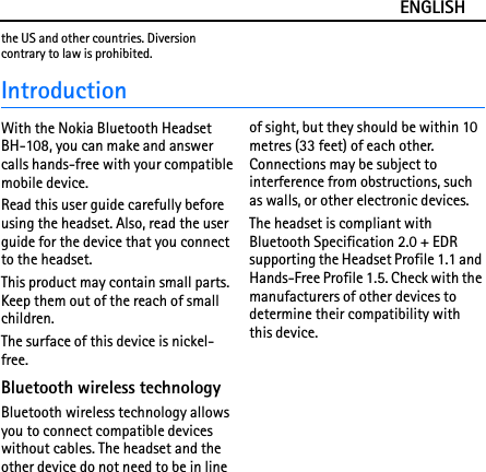 ENGLISHthe US and other countries. Diversion contrary to law is prohibited.IntroductionWith the Nokia Bluetooth Headset BH-108, you can make and answer calls hands-free with your compatible mobile device.Read this user guide carefully before using the headset. Also, read the user guide for the device that you connect to the headset.This product may contain small parts. Keep them out of the reach of small children.The surface of this device is nickel-free.Bluetooth wireless technologyBluetooth wireless technology allows you to connect compatible devices without cables. The headset and the other device do not need to be in line of sight, but they should be within 10 metres (33 feet) of each other. Connections may be subject to interference from obstructions, such as walls, or other electronic devices.The headset is compliant with Bluetooth Specification 2.0 + EDR supporting the Headset Profile 1.1 and Hands-Free Profile 1.5. Check with the manufacturers of other devices to determine their compatibility with this device.