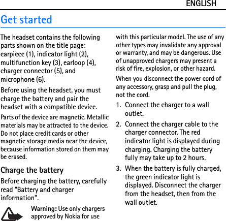 ENGLISHGet startedThe headset contains the following parts shown on the title page: earpiece (1), indicator light (2), multifunction key (3), earloop (4), charger connector (5), and microphone (6).Before using the headset, you must charge the battery and pair the headset with a compatible device.Parts of the device are magnetic. Metallic materials may be attracted to the device. Do not place credit cards or other magnetic storage media near the device, because information stored on them may be erased.Charge the batteryBefore charging the battery, carefully read “Battery and charger information”.Warning: Use only chargers approved by Nokia for use with this particular model. The use of any other types may invalidate any approval or warranty, and may be dangerous. Use of unapproved chargers may present a risk of fire, explosion, or other hazard.When you disconnect the power cord of any accessory, grasp and pull the plug, not the cord.1. Connect the charger to a wall outlet.2. Connect the charger cable to the charger connector. The red indicator light is displayed during charging. Charging the battery fully may take up to 2 hours.3. When the battery is fully charged, the green indicator light is displayed. Disconnect the charger from the headset, then from the wall outlet.