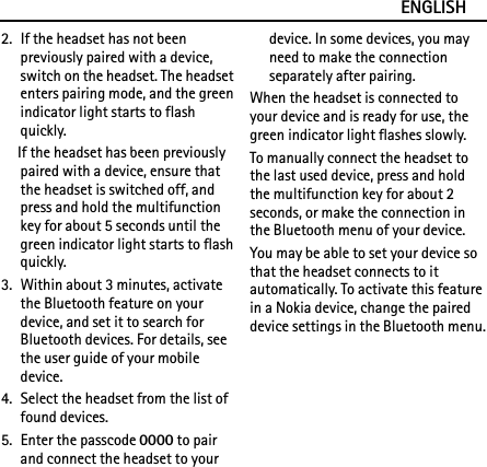 ENGLISH2. If the headset has not been previously paired with a device, switch on the headset. The headset enters pairing mode, and the green indicator light starts to flash quickly.If the headset has been previously paired with a device, ensure that the headset is switched off, and press and hold the multifunction key for about 5 seconds until the green indicator light starts to flash quickly.3. Within about 3 minutes, activate the Bluetooth feature on your device, and set it to search for Bluetooth devices. For details, see the user guide of your mobile device.4. Select the headset from the list of found devices.5. Enter the passcode 0000 to pair and connect the headset to your device. In some devices, you may need to make the connection separately after pairing.When the headset is connected to your device and is ready for use, the green indicator light flashes slowly.To manually connect the headset to the last used device, press and hold the multifunction key for about 2 seconds, or make the connection in the Bluetooth menu of your device.You may be able to set your device so that the headset connects to it automatically. To activate this feature in a Nokia device, change the paired device settings in the Bluetooth menu.