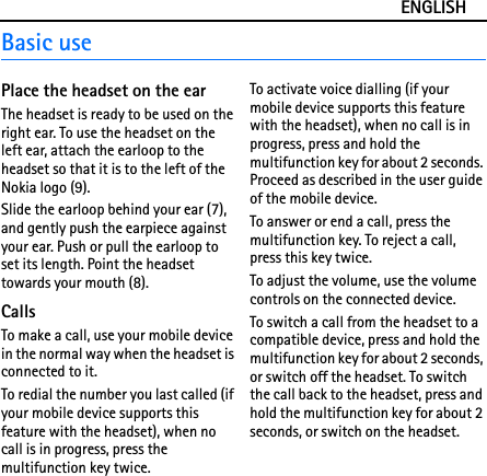 ENGLISHBasic usePlace the headset on the earThe headset is ready to be used on the right ear. To use the headset on the left ear, attach the earloop to the headset so that it is to the left of the Nokia logo (9).Slide the earloop behind your ear (7), and gently push the earpiece against your ear. Push or pull the earloop to set its length. Point the headset towards your mouth (8).CallsTo make a call, use your mobile device in the normal way when the headset is connected to it.To redial the number you last called (if your mobile device supports this feature with the headset), when no call is in progress, press the multifunction key twice.To activate voice dialling (if your mobile device supports this feature with the headset), when no call is in progress, press and hold the multifunction key for about 2 seconds. Proceed as described in the user guide of the mobile device.To answer or end a call, press the multifunction key. To reject a call, press this key twice.To adjust the volume, use the volume controls on the connected device.To switch a call from the headset to a compatible device, press and hold the multifunction key for about 2 seconds, or switch off the headset. To switch the call back to the headset, press and hold the multifunction key for about 2 seconds, or switch on the headset.