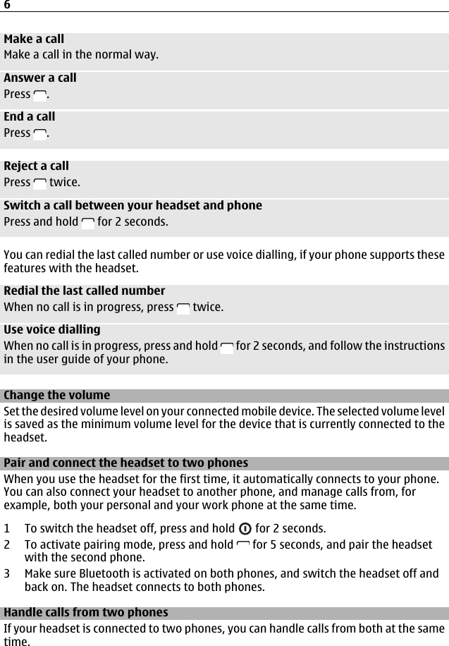 Make a callMake a call in the normal way.Answer a callPress  .End a callPress  .Reject a callPress   twice.Switch a call between your headset and phonePress and hold   for 2 seconds.You can redial the last called number or use voice dialling, if your phone supports thesefeatures with the headset.Redial the last called numberWhen no call is in progress, press   twice.Use voice diallingWhen no call is in progress, press and hold   for 2 seconds, and follow the instructionsin the user guide of your phone.Change the volumeSet the desired volume level on your connected mobile device. The selected volume levelis saved as the minimum volume level for the device that is currently connected to theheadset.Pair and connect the headset to two phonesWhen you use the headset for the first time, it automatically connects to your phone.You can also connect your headset to another phone, and manage calls from, forexample, both your personal and your work phone at the same time.1 To switch the headset off, press and hold   for 2 seconds.2 To activate pairing mode, press and hold   for 5 seconds, and pair the headsetwith the second phone.3 Make sure Bluetooth is activated on both phones, and switch the headset off andback on. The headset connects to both phones.Handle calls from two phonesIf your headset is connected to two phones, you can handle calls from both at the sametime.6