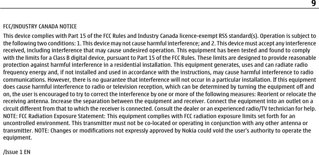 FCC/INDUSTRY CANADA NOTICEThis device complies with Part 15 of the FCC Rules and Industry Canada licence-exempt RSS standard(s). Operation is subject tothe following two conditions: 1. This device may not cause harmful interference; and 2. This device must accept any interferencereceived, including interference that may cause undesired operation. This equipment has been tested and found to complywith the limits for a Class B digital device, pursuant to Part 15 of the FCC Rules. These limits are designed to provide reasonableprotection against harmful interference in a residential installation. This equipment generates, uses and can radiate radiofrequency energy and, if not installed and used in accordance with the instructions, may cause harmful interference to radiocommunications. However, there is no guarantee that interference will not occur in a particular installation. If this equipmentdoes cause harmful interference to radio or television reception, which can be determined by turning the equipment off andon, the user is encouraged to try to correct the interference by one or more of the following measures: Reorient or relocate thereceiving antenna. Increase the separation between the equipment and receiver. Connect the equipment into an outlet on acircuit different from that to which the receiver is connected. Consult the dealer or an experienced radio/TV technician for help.NOTE: FCC Radiation Exposure Statement: This equipment complies with FCC radiation exposure limits set forth for anuncontrolled environment. This transmitter must not be co-located or operating in conjunction with any other antenna ortransmitter. NOTE: Changes or modifications not expressly approved by Nokia could void the user&apos;s authority to operate theequipment./Issue 1 EN9