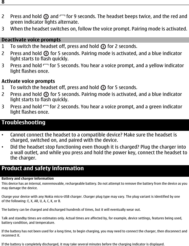 2Press and hold   and   for 9 seconds. The headset beeps twice, and the red andgreen indicator lights alternate.3 When the headset switches on, follow the voice prompt. Pairing mode is activated.Deactivate voice prompts1 To switch the headset off, press and hold   for 2 seconds.2 Press and hold   for 5 seconds. Pairing mode is activated, and a blue indicatorlight starts to flash quickly.3 Press and hold   for 5 seconds. You hear a voice prompt, and a yellow indicatorlight flashes once.Activate voice prompts1 To switch the headset off, press and hold   for 5 seconds.2 Press and hold   for 5 seconds. Pairing mode is activated, and a blue indicatorlight starts to flash quickly.3 Press and hold   for 2 seconds. You hear a voice prompt, and a green indicatorlight flashes once.Troubleshooting•Cannot connect the headset to a compatible device? Make sure the headset ischarged, switched on, and paired with the device.•Did the headset stop functioning even though it is charged? Plug the charger intoa wall outlet, and while you press and hold the power key, connect the headset tothe charger.Product and safety informationBattery and charger informationThis device has an internal, nonremovable, rechargeable battery. Do not attempt to remove the battery from the device as youmay damage the device.Charge your device with any Nokia micro-USB charger. Charger plug type may vary. The plug variant is identified by one of the following: E, X, AR, U, A, C, K, or B.The battery can be charged and discharged hundreds of times, but it will eventually wear out.Talk and standby times are estimates only. Actual times are affected by, for example, device settings, features being used,battery condition, and temperature.If the battery has not been used for a long time, to begin charging, you may need to connect the charger, then disconnect andreconnect it.If the battery is completely discharged, it may take several minutes before the charging indicator is displayed.8