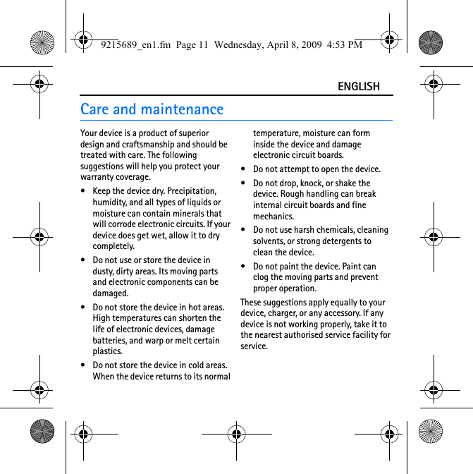 ENGLISHCare and maintenanceYour device is a product of superior design and craftsmanship and should be treated with care. The following suggestions will help you protect your warranty coverage.• Keep the device dry. Precipitation, humidity, and all types of liquids or moisture can contain minerals that will corrode electronic circuits. If your device does get wet, allow it to dry completely.• Do not use or store the device in dusty, dirty areas. Its moving parts and electronic components can be damaged.• Do not store the device in hot areas. High temperatures can shorten the life of electronic devices, damage batteries, and warp or melt certain plastics.• Do not store the device in cold areas. When the device returns to its normal temperature, moisture can form inside the device and damage electronic circuit boards.• Do not attempt to open the device.• Do not drop, knock, or shake the device. Rough handling can break internal circuit boards and fine mechanics.• Do not use harsh chemicals, cleaning solvents, or strong detergents to clean the device.• Do not paint the device. Paint can clog the moving parts and prevent proper operation.These suggestions apply equally to your device, charger, or any accessory. If any device is not working properly, take it to the nearest authorised service facility for service.9215689_en1.fm  Page 11  Wednesday, April 8, 2009  4:53 PM