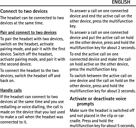 ENGLISHConnect to two devicesThe headset can be connected to two devices at the same time.Pair and connect to two devicesTo pair the headset with two devices, switch on the headset, activate pairing mode, and pair it with the first device. Switch off the headset, activate pairing mode, and pair it with the second device.To connect the headset to the two devices, switch the headset off and back on.Handle callsIf the headset can connect to two devices at the same time and you use redialling or voice dialling, the call is made on the device that you last used to make a call when the headset was connected to it.To answer a call on one connected device and end the active call on the other device, press the multifunction key.To answer a call on one connected device and put the active call on hold on the other device, press and hold the multifunction key for about 2 seconds.To end the active call on one connected device and make the call on hold active on the other device, press the multifunction key.To switch between the active call on one device and the call on hold on the other device, press and hold the multifunction key for about 2 seconds.Activate or deactivate voice promptsMake sure the headset is switched off and not placed in the clip or car cradle. Press and hold the multifunction key for about 5 seconds, 