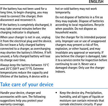 ENGLISHIf the battery has not been used for a long time, to begin charging, you may need to connect the charger, then disconnect and reconnect it.If the battery is completely discharged, it may take several minutes before the charging indicator is displayed.When your charger is not in use, unplug it from the electrical plug and the device. Do not leave a fully charged battery connected to a charger, as overcharging may shorten the battery&apos;s lifetime. If left unused, a fully charged battery will lose its charge over time.Always keep the battery between 15°C and 25°C (59°F and 77°F). Extreme temperatures reduce the capacity and lifetime of the battery. A device with a hot or cold battery may not work temporarily.Do not dispose of batteries in a fire as they may explode. Dispose of batteries according to local regulations. Recycle when possible. Do not dispose as household waste.Use the charger for its intended purpose only. Improper use or use of unapproved chargers may present a risk of fire, explosion, or other hazard, and may invalidate any approval or warranty. If you believe the charger is damaged, take it to a service centre for inspection before continuing to use it. Never use a damaged charger. Only use the charger indoors.Take care of your deviceHandle your device, charger and accessories with care. The following suggestions help you protect your warranty coverage.• Keep the device dry. Precipitation, humidity, and all types of liquids or moisture can contain minerals that corrode electronic circuits. If your 