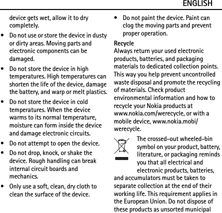 ENGLISHdevice gets wet, allow it to dry completely.• Do not use or store the device in dusty or dirty areas. Moving parts and electronic components can be damaged.• Do not store the device in high temperatures. High temperatures can shorten the life of the device, damage the battery, and warp or melt plastics.• Do not store the device in cold temperatures. When the device warms to its normal temperature, moisture can form inside the device and damage electronic circuits.• Do not attempt to open the device.• Do not drop, knock, or shake the device. Rough handling can break internal circuit boards and mechanics.• Only use a soft, clean, dry cloth to clean the surface of the device.• Do not paint the device. Paint can clog the moving parts and prevent proper operation.RecycleAlways return your used electronic products, batteries, and packaging materials to dedicated collection points. This way you help prevent uncontrolled waste disposal and promote the recycling of materials. Check product environmental information and how to recycle your Nokia products at www.nokia.com/werecycle, or with a mobile device, www.nokia.mobi/werecycle.The crossed-out wheeled-bin symbol on your product, battery, literature, or packaging reminds you that all electrical and electronic products, batteries, and accumulators must be taken to separate collection at the end of their working life. This requirement applies in the European Union. Do not dispose of these products as unsorted municipal 
