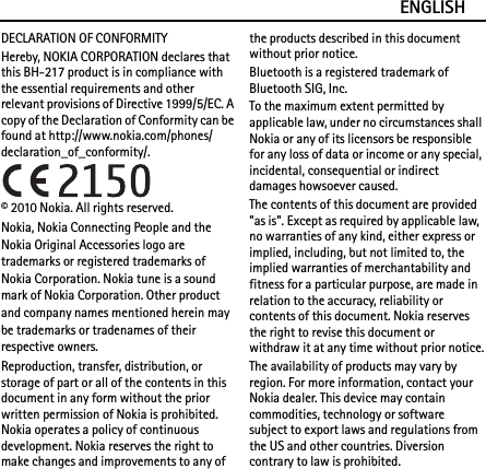 ENGLISHDECLARATION OF CONFORMITYHereby, NOKIA CORPORATION declares that this BH-217 product is in compliance with the essential requirements and other relevant provisions of Directive 1999/5/EC. A copy of the Declaration of Conformity can be found at http://www.nokia.com/phones/declaration_of_conformity/.© 2010 Nokia. All rights reserved.Nokia, Nokia Connecting People and the Nokia Original Accessories logo are trademarks or registered trademarks of Nokia Corporation. Nokia tune is a sound mark of Nokia Corporation. Other product and company names mentioned herein may be trademarks or tradenames of their respective owners.Reproduction, transfer, distribution, or storage of part or all of the contents in this document in any form without the prior written permission of Nokia is prohibited. Nokia operates a policy of continuous development. Nokia reserves the right to make changes and improvements to any of the products described in this document without prior notice.Bluetooth is a registered trademark of Bluetooth SIG, Inc.To the maximum extent permitted by applicable law, under no circumstances shall Nokia or any of its licensors be responsible for any loss of data or income or any special, incidental, consequential or indirect damages howsoever caused.The contents of this document are provided &quot;as is&quot;. Except as required by applicable law, no warranties of any kind, either express or implied, including, but not limited to, the implied warranties of merchantability and fitness for a particular purpose, are made in relation to the accuracy, reliability or contents of this document. Nokia reserves the right to revise this document or withdraw it at any time without prior notice.The availability of products may vary by region. For more information, contact your Nokia dealer. This device may contain commodities, technology or software subject to export laws and regulations from the US and other countries. Diversion contrary to law is prohibited.