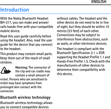 ENGLISHIntroductionWith the Nokia Bluetooth Headset BH-217, you can make and answer calls hands-free with your compatible mobile device.Read this user guide carefully before using the headset. Also, read the user guide for the device that you connect to the headset.This product may contain small parts. Keep them out of the reach of small children.Warning: The connector of the clip and car cradle may contain a small amount of nickel. Persons who are sensitised to nickel may have symptoms from prolonged skin contact with the connector.Bluetooth wireless technologyBluetooth wireless technology allows you to connect compatible devices without cables. The headset and the other device do not need to be in line of sight, but they should be within 10 metres (33 feet) of each other. Connections may be subject to interference from obstructions, such as walls, or other electronic devices.The headset is compliant with the Bluetooth Specification 2.1 + EDR supporting the Headset Profile 1.1 and Hands-Free Profile 1.5. Check with the manufacturers of other devices to determine their compatibility with this device.