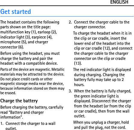 ENGLISHGet startedThe headset contains the following parts shown on the title page: multifunction key (1), earloop (2), indicator light (3), earpiece (4), microphone (5), and charger connector (6).Before using the headset, you must charge the battery and pair the headset with a compatible device.Parts of the device are magnetic. Metallic materials may be attracted to the device. Do not place credit cards or other magnetic storage media near the device, because information stored on them may be erased.Charge the batteryBefore charging the battery, carefully read “Battery and charger information”.1. Connect the charger to a wall outlet.2. Connect the charger cable to the charger connector.To charge the headset when it is in the clip or car cradle, insert the lower end of the headset into the clip or car cradle (12), and connect the charger cable to the charger connector on the clip or cradle (13).The red indicator light is displayed during charging. Charging the battery fully may take up to 2 hours.3. When the battery is fully charged, the green indicator light is displayed. Disconnect the charger from the headset (or from the clip or car cradle), then from the wall outlet.When you unplug a charger, hold and pull the plug, not the cord.