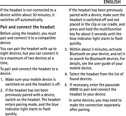 ENGLISHIf the headset is not connected to a device within about 30 minutes, it switches off automatically.Pair and connect the headsetBefore using the headset, you must pair and connect it to a compatible device.You can pair the headset with up to eight devices, but you can connect it to a maximum of two devices at a time.To pair and connect the headset to a device:1. Make sure your mobile device is switched on and the headset is off.2. If the headset has not been previously paired with a device, switch on the headset. The headset enters pairing mode, and the blue indicator light starts to flash quickly.If the headset has been previously paired with a device, make sure the headset is switched off and not placed in the clip or car cradle, and press and hold the multifunction key for about 5 seconds until the blue indicator light starts to flash quickly.3. Within about 3 minutes, activate Bluetooth on your device, and set it to search for Bluetooth devices. For details, see the user guide of your mobile device.4. Select the headset from the list of found devices.5. If necessary, enter the passcode 0000 to pair and connect the headset to your device.In some devices, you may need to make the connection separately after pairing.