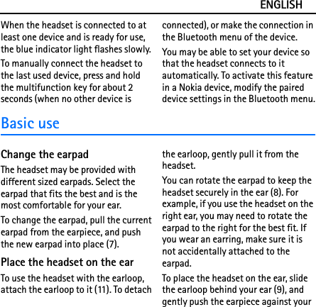 ENGLISHWhen the headset is connected to at least one device and is ready for use, the blue indicator light flashes slowly.To manually connect the headset to the last used device, press and hold the multifunction key for about 2 seconds (when no other device is connected), or make the connection in the Bluetooth menu of the device.You may be able to set your device so that the headset connects to it automatically. To activate this feature in a Nokia device, modify the paired device settings in the Bluetooth menu.Basic useChange the earpadThe headset may be provided with different sized earpads. Select the earpad that fits the best and is the most comfortable for your ear.To change the earpad, pull the current earpad from the earpiece, and push the new earpad into place (7).Place the headset on the earTo use the headset with the earloop, attach the earloop to it (11). To detach the earloop, gently pull it from the headset.You can rotate the earpad to keep the headset securely in the ear (8). For example, if you use the headset on the right ear, you may need to rotate the earpad to the right for the best fit. If you wear an earring, make sure it is not accidentally attached to the earpad.To place the headset on the ear, slide the earloop behind your ear (9), and gently push the earpiece against your 