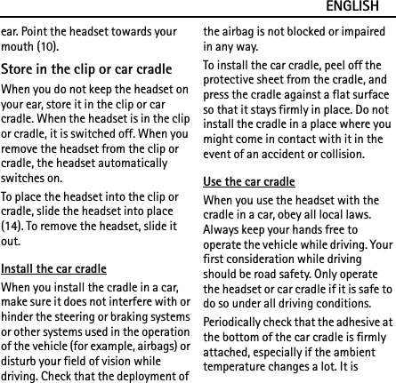ENGLISHear. Point the headset towards your mouth (10).Store in the clip or car cradleWhen you do not keep the headset on your ear, store it in the clip or car cradle. When the headset is in the clip or cradle, it is switched off. When you remove the headset from the clip or cradle, the headset automatically switches on.To place the headset into the clip or cradle, slide the headset into place (14). To remove the headset, slide it out.Install the car cradleWhen you install the cradle in a car, make sure it does not interfere with or hinder the steering or braking systems or other systems used in the operation of the vehicle (for example, airbags) or disturb your field of vision while driving. Check that the deployment of the airbag is not blocked or impaired in any way.To install the car cradle, peel off the protective sheet from the cradle, and press the cradle against a flat surface so that it stays firmly in place. Do not install the cradle in a place where you might come in contact with it in the event of an accident or collision.Use the car cradleWhen you use the headset with the cradle in a car, obey all local laws. Always keep your hands free to operate the vehicle while driving. Your first consideration while driving should be road safety. Only operate the headset or car cradle if it is safe to do so under all driving conditions.Periodically check that the adhesive at the bottom of the car cradle is firmly attached, especially if the ambient temperature changes a lot. It is 