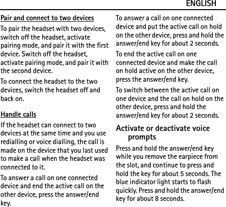 ENGLISHPair and connect to two devicesTo pair the headset with two devices, switch off the headset, activate pairing mode, and pair it with the first device. Switch off the headset, activate pairing mode, and pair it with the second device.To connect the headset to the two devices, switch the headset off and back on.Handle callsIf the headset can connect to two devices at the same time and you use redialling or voice dialling, the call is made on the device that you last used to make a call when the headset was connected to it.To answer a call on one connected device and end the active call on the other device, press the answer/end key.To answer a call on one connected device and put the active call on hold on the other device, press and hold the answer/end key for about 2 seconds.To end the active call on one connected device and make the call on hold active on the other device, press the answer/end key.To switch between the active call on one device and the call on hold on the other device, press and hold the answer/end key for about 2 seconds.Activate or deactivate voice promptsPress and hold the answer/end key while you remove the earpiece from the slot, and continue to press and hold the key for about 5 seconds. The blue indicator light starts to flash quickly. Press and hold the answer/end key for about 8 seconds.