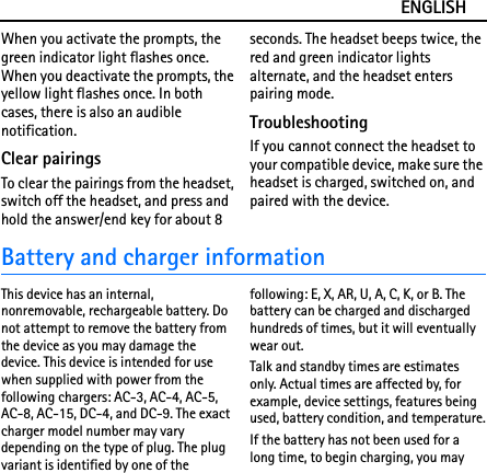 ENGLISHWhen you activate the prompts, the green indicator light flashes once. When you deactivate the prompts, the yellow light flashes once. In both cases, there is also an audible notification.Clear pairingsTo clear the pairings from the headset, switch off the headset, and press and hold the answer/end key for about 8 seconds. The headset beeps twice, the red and green indicator lights alternate, and the headset enters pairing mode.TroubleshootingIf you cannot connect the headset to your compatible device, make sure the headset is charged, switched on, and paired with the device.Battery and charger informationThis device has an internal, nonremovable, rechargeable battery. Do not attempt to remove the battery from the device as you may damage the device. This device is intended for use when supplied with power from the following chargers: AC-3, AC-4, AC-5, AC-8, AC-15, DC-4, and DC-9. The exact charger model number may vary depending on the type of plug. The plug variant is identified by one of the following: E, X, AR, U, A, C, K, or B. The battery can be charged and discharged hundreds of times, but it will eventually wear out.Talk and standby times are estimates only. Actual times are affected by, for example, device settings, features being used, battery condition, and temperature.If the battery has not been used for a long time, to begin charging, you may 