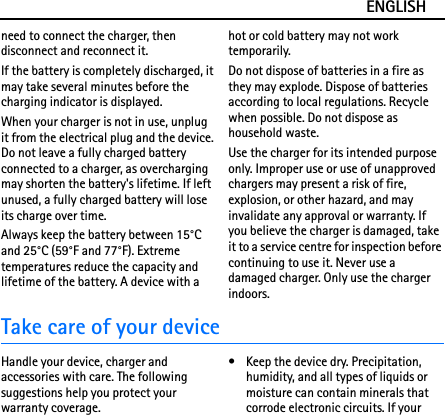 ENGLISHneed to connect the charger, then disconnect and reconnect it.If the battery is completely discharged, it may take several minutes before the charging indicator is displayed.When your charger is not in use, unplug it from the electrical plug and the device. Do not leave a fully charged battery connected to a charger, as overcharging may shorten the battery&apos;s lifetime. If left unused, a fully charged battery will lose its charge over time.Always keep the battery between 15°C and 25°C (59°F and 77°F). Extreme temperatures reduce the capacity and lifetime of the battery. A device with a hot or cold battery may not work temporarily.Do not dispose of batteries in a fire as they may explode. Dispose of batteries according to local regulations. Recycle when possible. Do not dispose as household waste.Use the charger for its intended purpose only. Improper use or use of unapproved chargers may present a risk of fire, explosion, or other hazard, and may invalidate any approval or warranty. If you believe the charger is damaged, take it to a service centre for inspection before continuing to use it. Never use a damaged charger. Only use the charger indoors.Take care of your deviceHandle your device, charger and accessories with care. The following suggestions help you protect your warranty coverage.• Keep the device dry. Precipitation, humidity, and all types of liquids or moisture can contain minerals that corrode electronic circuits. If your 