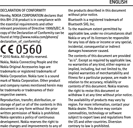 ENGLISHDECLARATION OF CONFORMITYHereby, NOKIA CORPORATION declares that this BH-218 product is in compliance with the essential requirements and other relevant provisions of Directive 1999/5/EC. A copy of the Declaration of Conformity can be found at http://www.nokia.com/phones/declaration_of_conformity/.© 2010 Nokia. All rights reserved.Nokia, Nokia Connecting People and the Nokia Original Accessories logo are trademarks or registered trademarks of Nokia Corporation. Nokia tune is a sound mark of Nokia Corporation. Other product and company names mentioned herein may be trademarks or tradenames of their respective owners.Reproduction, transfer, distribution, or storage of part or all of the contents in this document in any form without the prior written permission of Nokia is prohibited. Nokia operates a policy of continuous development. Nokia reserves the right to make changes and improvements to any of the products described in this document without prior notice.Bluetooth is a registered trademark of Bluetooth SIG, Inc.To the maximum extent permitted by applicable law, under no circumstances shall Nokia or any of its licensors be responsible for any loss of data or income or any special, incidental, consequential or indirect damages howsoever caused.The contents of this document are provided &quot;as is&quot;. Except as required by applicable law, no warranties of any kind, either express or implied, including, but not limited to, the implied warranties of merchantability and fitness for a particular purpose, are made in relation to the accuracy, reliability or contents of this document. Nokia reserves the right to revise this document or withdraw it at any time without prior notice.The availability of products may vary by region. For more information, contact your Nokia dealer. This device may contain commodities, technology or software subject to export laws and regulations from the US and other countries. Diversion contrary to law is prohibited.