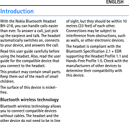 ENGLISHIntroductionWith the Nokia Bluetooth Headset BH-218, you can handle calls easier than ever. To answer a call, just pick up the earpiece and talk. The headset automatically switches on, connects to your device, and answers the call.Read this user guide carefully before using the headset. Also, read the user guide for the compatible device that you connect to the headset.This product may contain small parts. Keep them out of the reach of small children.The surface of this device is nickel-free.Bluetooth wireless technologyBluetooth wireless technology allows you to connect compatible devices without cables. The headset and the other device do not need to be in line of sight, but they should be within 10 metres (33 feet) of each other. Connections may be subject to interference from obstructions, such as walls, or other electronic devices.The headset is compliant with the Bluetooth Specification 2.1 + EDR supporting the Headset Profile 1.1 and Hands-Free Profile 1.5. Check with the manufacturers of other devices to determine their compatibility with this device.