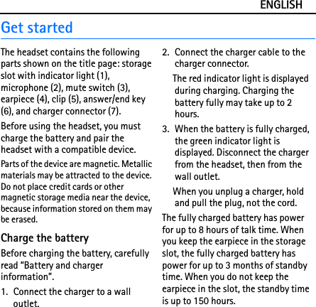 ENGLISHGet startedThe headset contains the following parts shown on the title page: storage slot with indicator light (1), microphone (2), mute switch (3), earpiece (4), clip (5), answer/end key (6), and charger connector (7).Before using the headset, you must charge the battery and pair the headset with a compatible device.Parts of the device are magnetic. Metallic materials may be attracted to the device. Do not place credit cards or other magnetic storage media near the device, because information stored on them may be erased.Charge the batteryBefore charging the battery, carefully read “Battery and charger information”.1. Connect the charger to a wall outlet.2. Connect the charger cable to the charger connector.The red indicator light is displayed during charging. Charging the battery fully may take up to 2 hours.3. When the battery is fully charged, the green indicator light is displayed. Disconnect the charger from the headset, then from the wall outlet.When you unplug a charger, hold and pull the plug, not the cord.The fully charged battery has power for up to 8 hours of talk time. When you keep the earpiece in the storage slot, the fully charged battery has power for up to 3 months of standby time. When you do not keep the earpiece in the slot, the standby time is up to 150 hours.