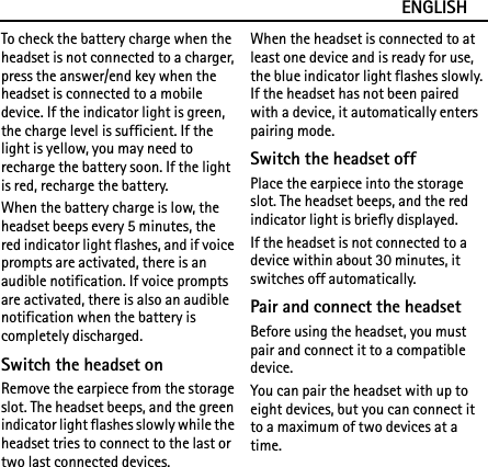 ENGLISHTo check the battery charge when the headset is not connected to a charger, press the answer/end key when the headset is connected to a mobile device. If the indicator light is green, the charge level is sufficient. If the light is yellow, you may need to recharge the battery soon. If the light is red, recharge the battery.When the battery charge is low, the headset beeps every 5 minutes, the red indicator light flashes, and if voice prompts are activated, there is an audible notification. If voice prompts are activated, there is also an audible notification when the battery is completely discharged.Switch the headset onRemove the earpiece from the storage slot. The headset beeps, and the green indicator light flashes slowly while the headset tries to connect to the last or two last connected devices.When the headset is connected to at least one device and is ready for use, the blue indicator light flashes slowly. If the headset has not been paired with a device, it automatically enters pairing mode.Switch the headset offPlace the earpiece into the storage slot. The headset beeps, and the red indicator light is briefly displayed.If the headset is not connected to a device within about 30 minutes, it switches off automatically.Pair and connect the headsetBefore using the headset, you must pair and connect it to a compatible device.You can pair the headset with up to eight devices, but you can connect it to a maximum of two devices at a time.