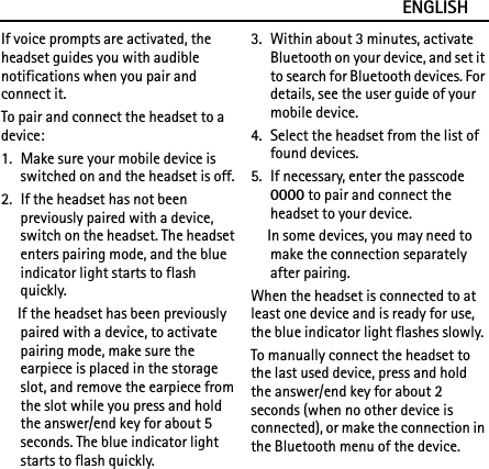 ENGLISHIf voice prompts are activated, the headset guides you with audible notifications when you pair and connect it.To pair and connect the headset to a device:1. Make sure your mobile device is switched on and the headset is off.2. If the headset has not been previously paired with a device, switch on the headset. The headset enters pairing mode, and the blue indicator light starts to flash quickly.If the headset has been previously paired with a device, to activate pairing mode, make sure the earpiece is placed in the storage slot, and remove the earpiece from the slot while you press and hold the answer/end key for about 5 seconds. The blue indicator light starts to flash quickly.3. Within about 3 minutes, activate Bluetooth on your device, and set it to search for Bluetooth devices. For details, see the user guide of your mobile device.4. Select the headset from the list of found devices.5. If necessary, enter the passcode 0000 to pair and connect the headset to your device.In some devices, you may need to make the connection separately after pairing.When the headset is connected to at least one device and is ready for use, the blue indicator light flashes slowly.To manually connect the headset to the last used device, press and hold the answer/end key for about 2 seconds (when no other device is connected), or make the connection in the Bluetooth menu of the device.