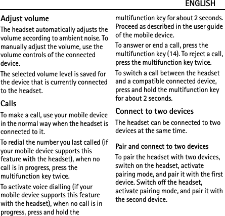 ENGLISHAdjust volumeThe headset automatically adjusts the volume according to ambient noise. To manually adjust the volume, use the volume controls of the connected device.The selected volume level is saved for the device that is currently connected to the headset.CallsTo make a call, use your mobile device in the normal way when the headset is connected to it.To redial the number you last called (if your mobile device supports this feature with the headset), when no call is in progress, press the multifunction key twice.To activate voice dialling (if your mobile device supports this feature with the headset), when no call is in progress, press and hold the multifunction key for about 2 seconds. Proceed as described in the user guide of the mobile device.To answer or end a call, press the multifunction key (14). To reject a call, press the multifunction key twice.To switch a call between the headset and a compatible connected device, press and hold the multifunction key for about 2 seconds.Connect to two devicesThe headset can be connected to two devices at the same time.Pair and connect to two devicesTo pair the headset with two devices, switch on the headset, activate pairing mode, and pair it with the first device. Switch off the headset, activate pairing mode, and pair it with the second device.