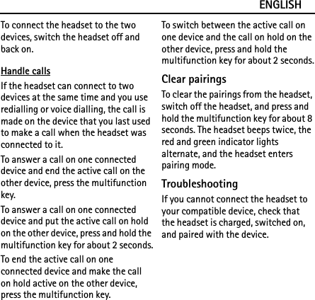 ENGLISHTo connect the headset to the two devices, switch the headset off and back on.Handle callsIf the headset can connect to two devices at the same time and you use redialling or voice dialling, the call is made on the device that you last used to make a call when the headset was connected to it.To answer a call on one connected device and end the active call on the other device, press the multifunction key.To answer a call on one connected device and put the active call on hold on the other device, press and hold the multifunction key for about 2 seconds.To end the active call on one connected device and make the call on hold active on the other device, press the multifunction key.To switch between the active call on one device and the call on hold on the other device, press and hold the multifunction key for about 2 seconds.Clear pairingsTo clear the pairings from the headset, switch off the headset, and press and hold the multifunction key for about 8 seconds. The headset beeps twice, the red and green indicator lights alternate, and the headset enters pairing mode.TroubleshootingIf you cannot connect the headset to your compatible device, check that the headset is charged, switched on, and paired with the device.